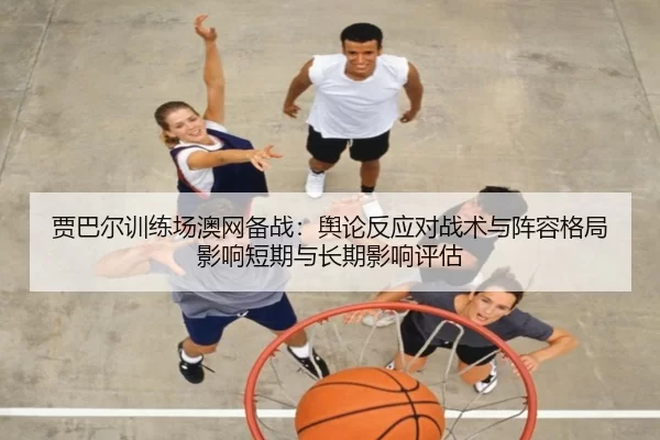 贾巴尔训练场澳网备战：舆论反应对战术与阵容格局影响短期与长期影响评估